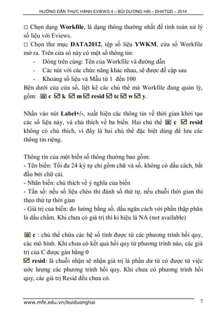 HƯỚNG DẪN THỰC HÀNH EVIEWS 4 – BÙI DƯƠNG HẢI – ĐHKTQD – 2014
www.mfe.edu.vn/buiduonghai 7
 Chọn dạng Workfile, là dạng thông thường nhất để tính toán xử lý
số liệu với Eviews.
 Chọn thư mục DATA2012, tệp số liệu YWKM, cửa sổ Workfile
mở ra. Trên cửa sổ này có một số thông tin:
- Dòng trên cùng: Tên của Workfile và đường dẫn
- Các nút với các chức năng khác nhau, sẽ được đề cập sau
- Khoảng số liệu và Mẫu từ 1 đến 100
Bên dưới của cửa sổ, liệt kê các chủ thể mà Workfile đang quản lý,
gồm: c k m resid tc w y.
Nhấn vào nút Label+/-, xuất hiện các thông tin về thời gian khởi tạo
các số liệu này, và chú thích về ba biến. Hai chủ thể c resid
không có chú thích, vì đây là hai chủ thể đặc biệt dùng để lưu các
thông tin riêng.
Thông tin của một biến số thông thường bao gồm:
- Tên biến: Tối đa 24 ký tự chỉ gồm chữ và số, không có dấu cách, bắt
đầu bởi chữ cái.
- Nhãn biến: chú thích về ý nghĩa của biến
- Tần số: nếu số liệu chéo thì đánh số thứ tự, nếu chuỗi thời gian thì
theo thứ tự thời gian
- Giá trị của biến: đo lường bằng số, dấu ngăn cách với phần thập phân
là dấu chấm. Khi chưa có giá trị thì kí hiệu là NA (not available)
c : chủ thể chứa các hệ số tính được từ các phương trình hồi quy,
các mô hình. Khi chưa có kết quả hồi quy từ phương trình nào, các giá
trị của C được gán bằng 0
resid: là chuỗi nhận sẽ nhận giá trị là phần dư từ có được từ việc
ước lượng các phương trình hồi quy. Khi chưa có phương trình hồi
quy, các giá trị Resid đều chưa có.
 