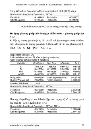 HƯỚNG DẪN THỰC HÀNH EVIEWS 4 – BÙI DƯƠNG HẢI – ĐHKTQD – 2014
www.mfe.edu.vn/buiduonghai 71
Dùng kiểm định Breusch-Godfrey kiểm định mô hình (10.2), được:
Breusch-Godfrey Serial Correlation LM Test:
F-statistic 0.109745 Probability 0.742737
Obs*R-squared 0.123925 Probability 0.724816
[?] - Cho biết mô hình (10.2) có tự tương quan bậc 1 hay không?
Sử dụng phương pháp ước lượng ρ nhiều bước – phương pháp lặp
AR(1)
Kí hiệu tự tương quan hoặc tự hồi quy là AR (Autoregression), để thực
hiện khắc phục tự tương quan bậc 1, thêm AR(1) vào sau phương trình
 LS CO C GI IND AR(1) 
Dependent Variable: CO
Included observations: 34 after adjusting endpoints
Convergence achieved after 8 iterations
Variable Coefficient Std. Error t-Statistic Prob.
C -1115.426 1886.725 -0.591197 0.5588
GI 0.417874 0.152362 2.742644 0.0102
IND 0.104767 0.033086 3.166531 0.0035
AR(1) -0.455065 0.166619 -2.731175 0.0105
R-squared 0.807906 Mean dependent var 24427.62
Durbin-Watson stat 2.057495 Prob(F-statistic) 0.000000
Inverted AR Roots -.46
Breusch-Godfrey Serial Correlation LM Test:
F-statistic 0.316799 Probability 0.577864
Obs*R-squared 0.367405 Probability 0.544422
Phương pháp dừng lại sau 8 bước lặp, ước lượng hệ số tự tương quan
bậc nhất là –0,455. Kiểm định B-G:
Breusch-Godfrey Serial Correlation LM Test: AR(1)
F-statistic 0.316799 Probability 0.577864
Obs*R-squared 0.367405 Probability 0.544422
 
