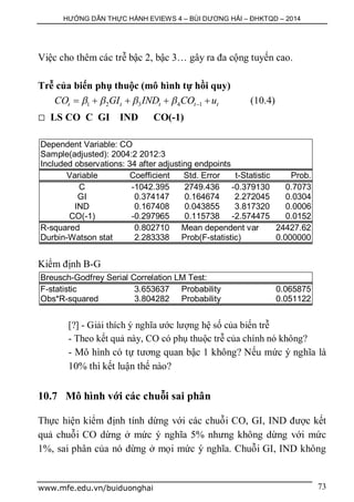 HƯỚNG DẪN THỰC HÀNH EVIEWS 4 – BÙI DƯƠNG HẢI – ĐHKTQD – 2014
www.mfe.edu.vn/buiduonghai 73
Việc cho thêm các trễ bậc 2, bậc 3… gây ra đa cộng tuyến cao.
Trễ của biến phụ thuộc (mô hình tự hồi quy)
1 2 3 4 1t t t t tCO GI IND CO u         (10.4)
 LS CO C GI IND CO(-1)
Dependent Variable: CO
Sample(adjusted): 2004:2 2012:3
Included observations: 34 after adjusting endpoints
Variable Coefficient Std. Error t-Statistic Prob.
C -1042.395 2749.436 -0.379130 0.7073
GI 0.374147 0.164674 2.272045 0.0304
IND 0.167408 0.043855 3.817320 0.0006
CO(-1) -0.297965 0.115738 -2.574475 0.0152
R-squared 0.802710 Mean dependent var 24427.62
Durbin-Watson stat 2.283338 Prob(F-statistic) 0.000000
Kiểm định B-G
Breusch-Godfrey Serial Correlation LM Test:
F-statistic 3.653637 Probability 0.065875
Obs*R-squared 3.804282 Probability 0.051122
[?] - Giải thích ý nghĩa ước lượng hệ số của biến trễ
- Theo kết quả này, CO có phụ thuộc trễ của chính nó không?
- Mô hình có tự tương quan bậc 1 không? Nếu mức ý nghĩa là
10% thì kết luận thế nào?
10.7 Mô hình với các chuỗi sai phân
Thực hiện kiểm định tính dừng với các chuỗi CO, GI, IND được kết
quả chuỗi CO dừng ở mức ý nghĩa 5% nhưng không dừng với mức
1%, sai phân của nó dừng ở mọi mức ý nghĩa. Chuỗi GI, IND không
 