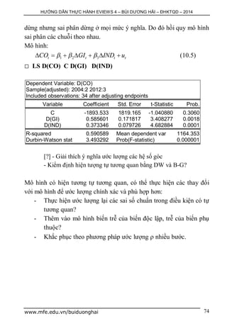 HƯỚNG DẪN THỰC HÀNH EVIEWS 4 – BÙI DƯƠNG HẢI – ĐHKTQD – 2014
www.mfe.edu.vn/buiduonghai 74
dừng nhưng sai phân dừng ở mọi mức ý nghĩa. Do đó hồi quy mô hình
sai phân các chuỗi theo nhau.
Mô hình:
1 2 3t t t tCO GI IND u         (10.5)
 LS D(CO) C D(GI) D(IND)
Dependent Variable: D(CO)
Sample(adjusted): 2004:2 2012:3
Included observations: 34 after adjusting endpoints
Variable Coefficient Std. Error t-Statistic Prob.
C -1893.533 1819.165 -1.040880 0.3060
D(GI) 0.585601 0.171817 3.408277 0.0018
D(IND) 0.373346 0.079726 4.682884 0.0001
R-squared 0.590589 Mean dependent var 1164.353
Durbin-Watson stat 3.493292 Prob(F-statistic) 0.000001
[?] - Giải thích ý nghĩa ước lượng các hệ số góc
- Kiểm định hiện tượng tự tương quan bằng DW và B-G?
Mô hình có hiện tương tự tương quan, có thể thực hiện các thay đổi
với mô hình để ước lượng chính xác và phù hợp hơn:
- Thực hiện ước lượng lại các sai số chuẩn trong điều kiện có tự
tương quan?
- Thêm vào mô hình biến trễ của biến độc lập, trễ của biến phụ
thuộc?
- Khắc phục theo phương pháp ước lượng  nhiều bước.
 