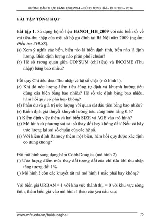 HƯỚNG DẪN THỰC HÀNH EVIEWS 4 – BÙI DƯƠNG HẢI – ĐHKTQD – 2014
www.mfe.edu.vn/buiduonghai 75
BÀI TẬP TỔNG HỢP
Bài tập 1. Sử dụng bộ số liệu HANOI_HH_2009 với các biến số về
chi tiêu-thu nhập của một số hộ gia đình tại Hà Nội năm 2009 (nguồn:
Điều tra VHLSS).
(a) Xem ý nghĩa các biến, biến nào là biến định tính, biến nào là định
lượng. Biến định lượng nào phân phối chuẩn?
(b) Hệ số tương quan giữa CONSUM (chi tiêu) và INCOME (Thu
nhập) bằng bao nhiêu?
Hồi quy Chi tiêu theo Thu nhập có hệ số chặn (mô hình 1).
(c) Khi đó ước lượng điểm tiêu dùng tự định và khuynh hướng tiêu
dùng cận biên bằng bao nhiêu? Hệ số xác định bằng bao nhiêu,
hàm hồi quy có phù hợp không?
(d) Phần dư và giá trị ước lượng với quan sát đầu tiên bằng bao nhiêu?
(e) Kiểm định giả thuyết khuynh hướng tiêu dùng biên bằng 0.5?
(f) Kiểm định việc thêm cả hai biến SIZE và AGE vào mô hình?
(g) Mô hình có phương sai sai số thay đổi hay không đổi? Nếu có hãy
ước lượng lại sai số chuẩn của các hệ số.
(h) Với kiểm định Ramsey thêm một biến, hàm hồi quy được xác định
có đúng không?
Đổi mô hình sang dạng hàm Cobb-Douglas (mô hình 2)
(i) Ước lượng điểm mức thay đổi tương đối của chi tiêu khi thu nhập
tăng tương đối 1%
(j) Mô hình 2 còn các khuyết tật mà mô hình 1 mắc phải hay không?
Với biến giả URBAN = 1 với khu vực thành thị, = 0 với khu vực nông
thôn, thêm biến giả vào mô hình 1 theo các yêu cầu sau:
 