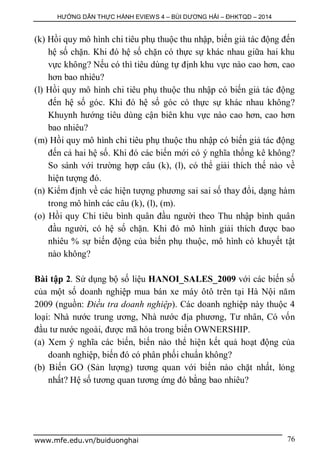 HƯỚNG DẪN THỰC HÀNH EVIEWS 4 – BÙI DƯƠNG HẢI – ĐHKTQD – 2014
www.mfe.edu.vn/buiduonghai 76
(k) Hồi quy mô hình chi tiêu phụ thuộc thu nhập, biến giả tác động đến
hệ số chặn. Khi đó hệ số chặn có thực sự khác nhau giữa hai khu
vực không? Nếu có thì tiêu dùng tự định khu vực nào cao hơn, cao
hơn bao nhiêu?
(l) Hồi quy mô hình chi tiêu phụ thuộc thu nhập có biến giả tác động
đến hệ số góc. Khi đó hệ số góc có thực sự khác nhau không?
Khuynh hướng tiêu dùng cận biên khu vực nào cao hơn, cao hơn
bao nhiêu?
(m) Hồi quy mô hình chi tiêu phụ thuộc thu nhập có biến giả tác động
đến cả hai hệ số. Khi đó các biến mới có ý nghĩa thống kê không?
So sánh với trường hợp câu (k), (l), có thể giải thích thế nào về
hiện tượng đó.
(n) Kiểm định về các hiện tượng phương sai sai số thay đổi, dạng hàm
trong mô hình các câu (k), (l), (m).
(o) Hồi quy Chi tiêu bình quân đầu người theo Thu nhập bình quân
đầu người, có hệ số chặn. Khi đó mô hình giải thích được bao
nhiêu % sự biến động của biến phụ thuộc, mô hình có khuyết tật
nào không?
Bài tập 2. Sử dụng bộ số liệu HANOI_SALES_2009 với các biến số
của một số doanh nghiệp mua bán xe máy ôtô trên tại Hà Nội năm
2009 (nguồn: Điều tra doanh nghiệp). Các doanh nghiệp này thuộc 4
loại: Nhà nước trung ương, Nhà nước địa phương, Tư nhân, Có vốn
đầu tư nước ngoài, được mã hóa trong biến OWNERSHIP.
(a) Xem ý nghĩa các biến, biến nào thể hiện kết quả hoạt động của
doanh nghiệp, biến đó có phân phối chuẩn không?
(b) Biến GO (Sản lượng) tương quan với biến nào chặt nhất, lỏng
nhất? Hệ số tương quan tương ứng đó bằng bao nhiêu?
 