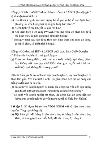 HƯỚNG DẪN THỰC HÀNH EVIEWS 4 – BÙI DƯƠNG HẢI – ĐHKTQD – 2014
www.mfe.edu.vn/buiduonghai 77
Hồi quy GO theo ASSET (được hiểu là vốn) và LABOR (lao động) có
hệ số chặn (mô hình 1)
(c) Giải thích ý nghĩa các ước lượng hệ số góc và hệ số xác định, hiệp
phương sai ước lượng hai hệ số góc bằng bao nhiêu?
(d) Kiểm định về các khuyết tật của mô hình
(e) Khi thêm biến Tiền công (WAGE) vào mô hình, có nhận xét gì về
mô hình mới, có nên dùng mô hình này không?
(f) Hồi quy năng suất lao động theo vốn bình quân cho một lao động,
có hệ số chặn, và phân tích kết quả
Hồi quy GO theo ASSET và LABOR dưới dạng hàm Cobb-Douglas
(f) Phân tích ý nghĩa và đánh giá kết quả.
(g) Theo ước lượng điểm, quá trình sản xuất có hiệu quả tăng, giảm,
hay không đổi theo quy mô? Kiểm định giả thuyết quá trình sản
xuất hiệu quả không đổi theo quy mô?
Đặt các biến giả để so sánh các loại doanh nghiệp, lấy doanh nghiệp tư
nhân làm gốc. Với mô hình Cobb-Douglas, phân tích sự tác động của
biến giả đến các hệ số góc.
(h) So sánh với doanh nghiệp tư nhân, tác động của vốn đến sản lượng
của doanh nghiệp nhà nước trung ương có khác biệt không?
(i) So sánh với doanh nghiệp tư nhân, tác động của lao động đến sản
lượng của doanh nghiệp có vốn nước ngoài có khác biệt không?
Bài tập 3. Sử dụng bộ số liệu VNM_EXIM với số liệu theo tháng
(nguồn: Tổng cục thống kê).
(a) Đặt biến giả M6 bằng 1 nếu vào tháng 6, bằng 0 nếu vào tháng
khác, và tương tự là các biến M7, M8 cho tháng 7, tháng 8.
 