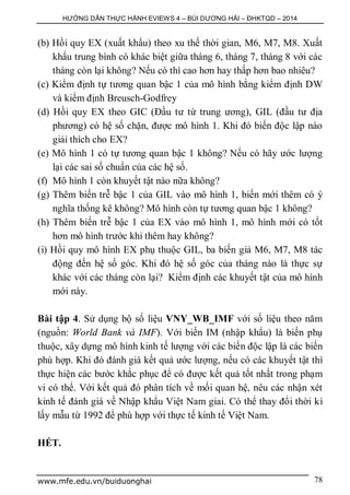 HƯỚNG DẪN THỰC HÀNH EVIEWS 4 – BÙI DƯƠNG HẢI – ĐHKTQD – 2014
www.mfe.edu.vn/buiduonghai 78
(b) Hồi quy EX (xuất khẩu) theo xu thế thời gian, M6, M7, M8. Xuất
khẩu trung bình có khác biệt giữa tháng 6, tháng 7, tháng 8 với các
tháng còn lại không? Nếu có thì cao hơn hay thấp hơn bao nhiêu?
(c) Kiểm định tự tương quan bậc 1 của mô hình bằng kiểm định DW
và kiểm định Breusch-Godfrey
(d) Hồi quy EX theo GIC (Đầu tư từ trung ương), GIL (đầu tư địa
phương) có hệ số chặn, được mô hình 1. Khi đó biến độc lập nào
giải thích cho EX?
(e) Mô hình 1 có tự tương quan bậc 1 không? Nếu có hãy ước lượng
lại các sai số chuẩn của các hệ số.
(f) Mô hình 1 còn khuyết tật nào nữa không?
(g) Thêm biến trễ bậc 1 của GIL vào mô hình 1, biến mới thêm có ý
nghĩa thống kê không? Mô hình còn tự tương quan bậc 1 không?
(h) Thêm biến trễ bậc 1 của EX vào mô hình 1, mô hình mới có tốt
hơn mô hình trước khi thêm hay không?
(i) Hồi quy mô hình EX phụ thuộc GIL, ba biến giả M6, M7, M8 tác
động đến hệ số góc. Khi đó hệ số góc của tháng nào là thực sự
khác với các tháng còn lại? Kiểm định các khuyết tật của mô hình
mới này.
Bài tập 4. Sử dụng bộ số liệu VNY_WB_IMF với số liệu theo năm
(nguồn: World Bank và IMF). Với biến IM (nhập khẩu) là biến phụ
thuộc, xây dựng mô hình kinh tế lượng với các biến độc lập là các biến
phù hợp. Khi đó đánh giá kết quả ước lượng, nếu có các khuyết tật thì
thực hiện các bước khắc phục để có được kết quả tốt nhất trong phạm
vi có thể. Với kết quả đó phân tích về mối quan hệ, nêu các nhận xét
kinh tế đánh giá về Nhập khẩu Việt Nam giai. Có thể thay đổi thời kì
lấy mẫu từ 1992 để phù hợp với thực tế kinh tế Việt Nam.
HẾT.
 