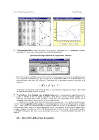 Guía de Manejo del programa E-Views.                                                       Capítulo II. pg.17




1   View/Covariance Matrix muestra la matriz de varianzas y covarianzas de los parámetros estimados
    necesaria, entre otras cosas, para evaluar la precisión de la estimación.

                           Matriz de Varianzas y Covarianzas de los parámetros estimados




    Esta matriz no debe confundirse nunca con la matriz de varianzas y covarianzas de las variables incluidas
    en la regresión. Recordemos que, para el caso de la estimación con MCO en el Modelo Básico de
    Regresión Lineal, esta matriz de varianzas y covarianzas de los parámetros estimados responde a la
    expresión:

                                       V ( βˆ ) = σˆ 2 ( X ' X ) − 1
                                                   ˆ
    siendo σ la varianza de la perturbación aleatoria (o una estimación insesgada de la misma) y X la matriz
            2
    de observaciones de las variables exógenas.

1   View/Coefficient Tests, Residual Tests, & Stability Tests muestra menús adicionales específicos para la
    puesta en marcha de test de distinta naturaleza; desde test de cambio estructural (stability test ó
    coefficient test) como Wald, Chow o Ramsey, a tests sobre las propiedades de los residuos de la
    estimación (resoidual tests) y de diagnosis de la ecuación estimada.
         Finalizaremos con algo obvio pero necesario: una vez que, por uno u otro método, se ha estimado la
ecuación, esta debe guardarse como un objeto con nombre propio. Por tanto, si no se ha utilizado el comando
Object – New Object debe entonces usarse el comando Name de la barra de herramientas si se quiere
conservar en el futuro. Suele ser un buen procedimiento, utilizar como nombres de ecuaciones el nombre de la
variable endógena precedido por la letra “Q”. En este caso, por ejemplo, el nombre de la ecuación podría
ser QCP86. Así, logramos que todas las ecuaciones aparezcan juntas en el listado de objetos contenidos en un
workfile .


    II.E.4.- Otros botones de la ventana de ecuaciones
 