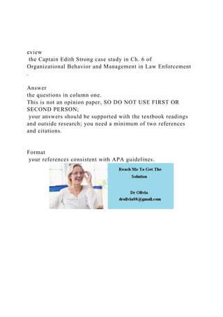 eview
the Captain Edith Strong case study in Ch. 6 of
Organizational Behavior and Management in Law Enforcement
.
Answer
the questions in column one.
This is not an opinion paper, SO DO NOT USE FIRST OR
SECOND PERSON;
your answers should be supported with the textbook readings
and outside research; you need a minimum of two references
and citations.
Format
your references consistent with APA guidelines.
 