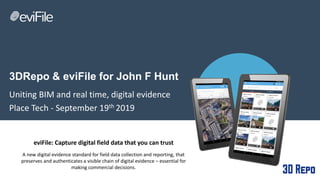 3DRepo & eviFile for John F Hunt
Uniting BIM and real time, digital evidence
Place Tech - September 19th 2019
eviFile: Capture digital field data that you can trust
A new digital evidence standard for field data collection and reporting, that
preserves and authenticates a visible chain of digital evidence – essential for
making commercial decisions.
 