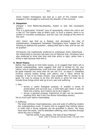 Evil


   Some modern theologians see God as a part of the created order,
   engaged in the struggle to overcome the disorder of the universe.

3. Despotism
   (Despot = from δεσπωτης despotes, master or lord. Not necessarily
   tyrant.)
   This is a particularly “oriental” view of sovereignty, where the ruler’s will
   is law (cf. The Islamic view of Allah’s will). In such a system, there is no
   written or unwritten constitution, and the ‘Law’ can change at the whim of
   the ruler.

   John Calvin saw God as a Despot, and developed the idea of
   predestination. Subsequent Protestant Theologians have “copped out” by
   refusing to address the question , stating that God is God, and we are not
   to question.

   Christianity has traditionally preferred to emphasise God’s Fatherhood -
   His relationship to Humans has been one of Paternal love. Christians have
   also preferred to think that God wills that which is right, rather than a
   thing is right because God wills it.

4. Moral Theory
  Rather than seeking to limit God’s power, or to suggest that God’s will is
  beyond understanding, some suggest that God is limited by His own
  nature, one of righteousness, truth and love. God cannot will something to
  be good instantly any more than He can will 2+2 to equal 5. Goodness
  involves valuing certain things over others, and a value cannot be
  imposed. It has to be freely chosen. God created Man to choose to do
  good. For man to choose to do this, the World in which he lives has to
  include three things which add up to evil, pain and suffering.

  1. Pain
         • serves a useful biological purpose. It enables a sense of
           preservation and survival (e.g. a child feels pain when it puts its
           hand into a flame, but it learns not to do it again!).
         • serves a spiritual purpose. Experience of pain can be character-
           building (N.B. Not in the Tom Brown Schooldays sense!)
  Yet so much pain seems meaningless.

  2. Suffering
     The sheer arbitrary meaninglessness, size and scale of suffering renders
     the understanding numb. It seems trite to suggest that millions starve
     in order that a loving response can be provoked in others. Yet many
     have seen the world,. and its attendant suffering, and a foundry through
     which the soul is forged:
              “Call the world, if you please, ‘the Vale of Soul-Making’”
                             Keats: Letter to George and Georgina Keats, 21st April 1819




                                         3
 