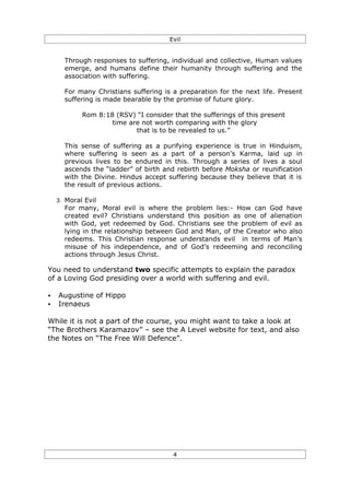 Evil


      Through responses to suffering, individual and collective, Human values
      emerge, and humans define their humanity through suffering and the
      association with suffering.

      For many Christians suffering is a preparation for the next life. Present
      suffering is made bearable by the promise of future glory.

            Rom 8:18 (RSV) “I consider that the sufferings of this present
                    time are not worth comparing with the glory
                           that is to be revealed to us.”

      This sense of suffering as a purifying experience is true in Hinduism,
      where suffering is seen as a part of a person’s Karma, laid up in
      previous lives to be endured in this. Through a series of lives a soul
      ascends the “ladder” of birth and rebirth before Moksha or reunification
      with the Divine. Hindus accept suffering because they believe that it is
      the result of previous actions.

    3. Moral Evil
      For many, Moral evil is where the problem lies:- How can God have
      created evil? Christians understand this position as one of alienation
      with God, yet redeemed by God. Christians see the problem of evil as
      lying in the relationship between God and Man, of the Creator who also
      redeems. This Christian response understands evil in terms of Man’s
      misuse of his independence, and of God’s redeeming and reconciling
      actions through Jesus Christ.

You need to understand two specific attempts to explain the paradox
of a Loving God presiding over a world with suffering and evil.

§   Augustine of Hippo
§   Irenaeus

While it is not a part of the course, you might want to take a look at
“The Brothers Karamazov” – see the A Level website for text, and also
the Notes on “The Free Will Defence”.




                                       4
 