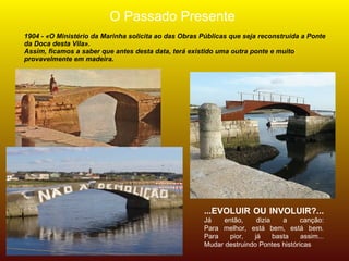 O Passado Presente
1904 - «O Ministério da Marinha solicita ao das Obras Públicas que seja reconstruída a Ponte
da Doca desta Vila».
Assim, ficamos a saber que antes desta data, terá existido uma outra ponte e muito
provavelmente em madeira.




                                                      ...EVOLUIR OU INVOLUIR?...
                                                      Já   então,     dizia    a     canção:
                                                      Para melhor, está bem, está bem.
                                                      Para   pior,   já     basta    assim...
                                                      Mudar destruindo Pontes históricas
 