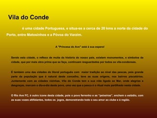 Vila do Conde
          é uma cidade Portuguesa, e situa-se a cerca de 20 kms a norte da cidade do
Porto, entre Matosinhos e a Póvoa do Varzim.


                                    A "Princesa do Ave" está à sua espera!



  Sendo esta cidade, o reflexo de muita da história do nosso país, existem monumentos, e símbolos da
  cidade, que por mais obra prima que se faça, continuam resguardados por todos os vila-condenses.


  É também uma das cidades do litoral português com maior tradição ao nível das pescas, pois grande
  parte da população que é natural deste concelho, teve as suas origens, nos bairros piscatórios.
  Juntamente com as cidades vizinhas, Vila do Conde tem a sua vida ligada ao Mar, onde alegrias e
  desgraças, marcam o dia-a-dia deste povo, uma vez que a pesca é o ritual mais partilhado nesta cidade.


  O Rio Ave FC, é outro ícone desta cidade, pois o povo ferrenho e as “peixeiras”, enchem o estádio, com
  as suas vozes altifalantes, todos os jogos, demonstrando todo o seu amor ao clube e à região.
 