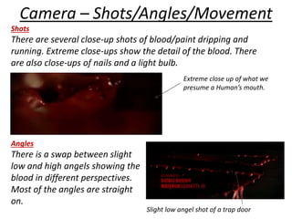 Camera – Shots/Angles/Movement 
Shots 
There are several close-up shots of blood/paint dripping and 
running. Extreme close-ups show the detail of the blood. There 
are also close-ups of nails and a light bulb. 
Angles 
There is a swap between slight 
low and high angels showing the 
blood in different perspectives. 
Most of the angles are straight 
on. 
Extreme close up of what we 
presume a Human’s mouth. 
Slight low angel shot of a trap door 
 