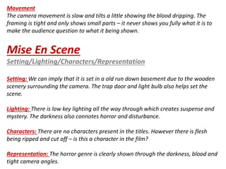 Movement 
The camera movement is slow and tilts a little showing the blood dripping. The 
framing is tight and only shows small parts – it never shows you fully what it is to 
make the audience question to what it being shown. 
Mise En Scene 
Setting/Lighting/Characters/Representation 
Setting: We can imply that it is set in a old run down basement due to the wooden 
scenery surrounding the camera. The trap door and light bulb also helps set the 
scene. 
Lighting: There is low key lighting all the way through which creates suspense and 
mystery. The darkness also connotes horror and disturbance. 
Characters: There are no characters present in the titles. However there is flesh 
being ripped and cut off – is this a character in the film? 
Representation: The horror genre is clearly shown through the darkness, blood and 
tight camera angles. 
 