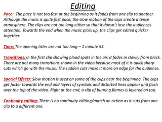 Editing 
Pace: The pace is not too fast at the beginning as it fades from one clip to another. 
Although the music is quite fast pace, the slow motion of the clips create a tense 
atmosphere. The clips are not too long either so that it doesn’t lose the audiences 
attention. Towards the end when the music picks up, the clips get edited quicker 
together. 
Time: The opening titles are not too long – 1 minute 55. 
Transitions: In the first clip showing blood spots in the air, it fades in slowly from black. 
There are not many transitions shown in the video because most of it is quick sharp 
cuts which go with the music. The sudden cuts make it more on edge for the audience. 
Special Effects: Slow motion is used on some of the clips near the beginning. The clips 
get faster towards the end and layers of symbols and distorted lines appear and flash 
over the top of the video. Right at the end, a clip of burning flames is layered on top. 
Continuity editing: There is no continuity editing/match on action as it cuts from one 
clip to a different one. 
 