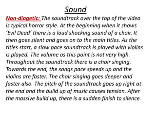 Sound 
Non-diagetic: The soundtrack over the top of the video 
is typical horror style. At the beginning when it shows 
‘Evil Dead’ there is a loud shocking sound of a choir. It 
then goes silent and goes on to the main titles. As the 
titles start, a slow pace soundtrack is played with violins 
is played. The volume as this point is not very high. 
Throughout the soundtrack there is a choir singing. 
Towards the end, the songs pace speeds up and the 
violins are faster. The choir singing goes deeper and 
faster also. The pitch of the soundtrack goes up right at 
the end and the build up of music causes tension. After 
the massive build up, there is a sudden finish to silence. 
 