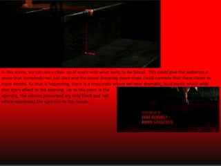 In this scene, we can see a close up of stairs with what looks to be blood. This could give the audience a
sense that somebody has just died and the blood drooping down steps could connote that there closer to
more deaths. As that is happening, there is a crescendo where we hear dramatic, loud music which adds
that scary effect to the opening. Up to this point in the
opening, the colours presented are only black and red
which represents the cynicism in this movie.

 