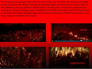 The visuals are increasing in time with the sound which also increases the intensity, this builds
up the tension for the viewers. We also see flashing images, this becomes an enigma code for
the audience as we are unable to identify what is on the screen, it draws the audience in by
wanting to resolve the enigma code. Towards the end of the opening we see fire be introduced
in the shots, fire flames connotes rage and fierceness and Alvarez included that possibly to say
these things are involved in the movie.

 
