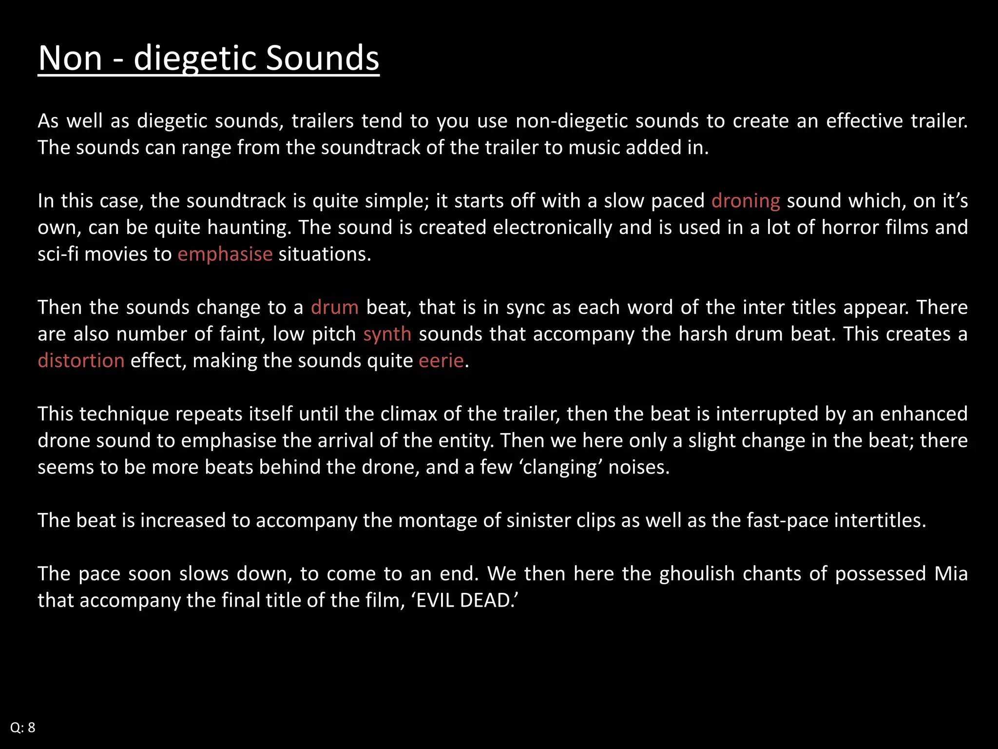 Non - diegetic Sounds 
As well as diegetic sounds, trailers tend to you use non-diegetic sounds to create an effective trailer. 
The sounds can range from the soundtrack of the trailer to music added in. 
In this case, the soundtrack is quite simple; it starts off with a slow paced droning sound which, on it’s 
own, can be quite haunting. The sound is created electronically and is used in a lot of horror films and 
sci-fi movies to emphasise situations. 
Then the sounds change to a drum beat, that is in sync as each word of the inter titles appear. There 
are also number of faint, low pitch synth sounds that accompany the harsh drum beat. This creates a 
distortion effect, making the sounds quite eerie. 
This technique repeats itself until the climax of the trailer, then the beat is interrupted by an enhanced 
drone sound to emphasise the arrival of the entity. Then we here only a slight change in the beat; there 
seems to be more beats behind the drone, and a few ‘clanging’ noises. 
The beat is increased to accompany the montage of sinister clips as well as the fast-pace intertitles. 
The pace soon slows down, to come to an end. We then here the ghoulish chants of possessed Mia 
that accompany the final title of the film, ‘EVIL DEAD.’ 
Q: 8 
 