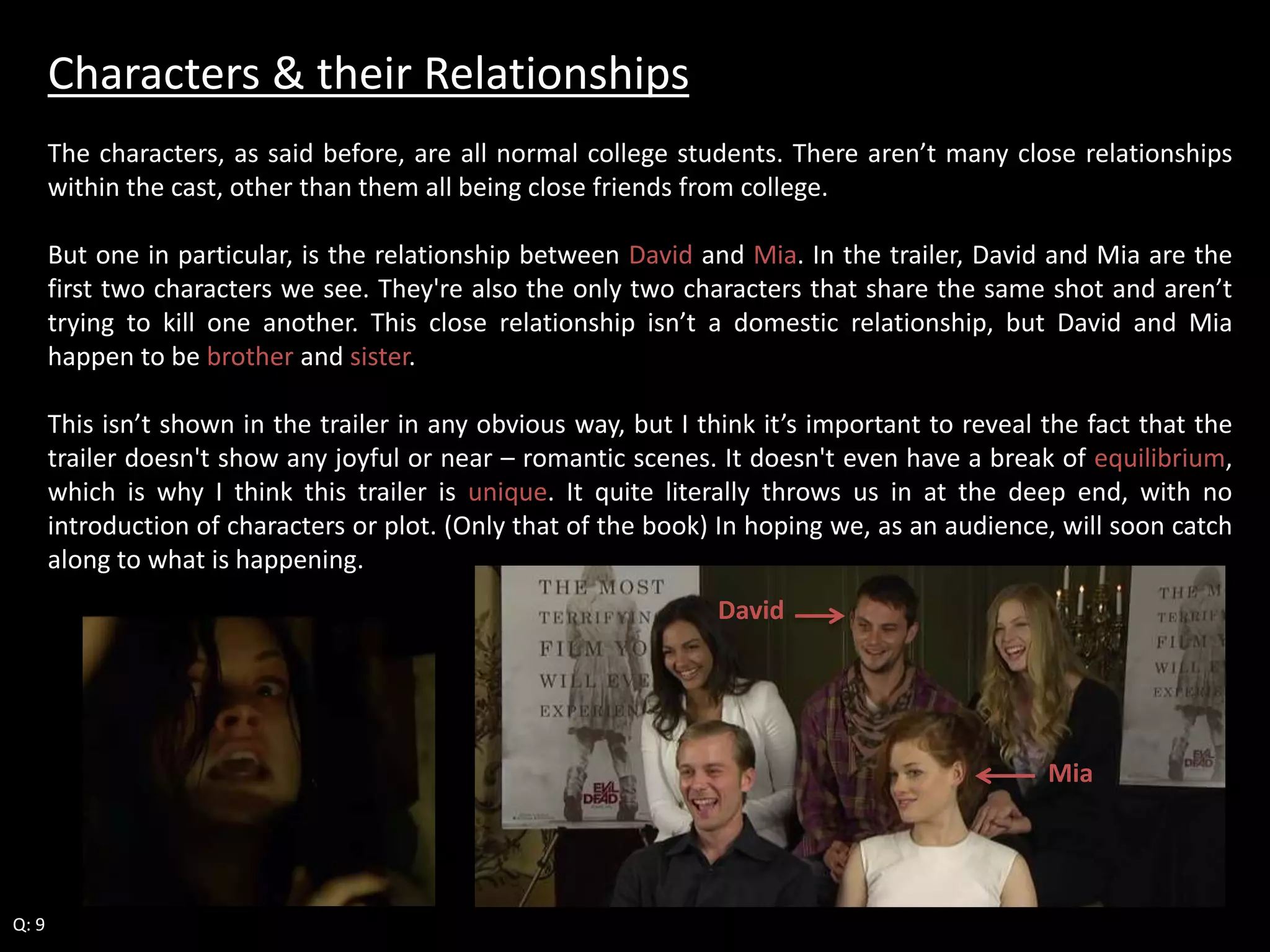 Characters & their Relationships 
The characters, as said before, are all normal college students. There aren’t many close relationships 
within the cast, other than them all being close friends from college. 
But one in particular, is the relationship between David and Mia. In the trailer, David and Mia are the 
first two characters we see. They're also the only two characters that share the same shot and aren’t 
trying to kill one another. This close relationship isn’t a domestic relationship, but David and Mia 
happen to be brother and sister. 
This isn’t shown in the trailer in any obvious way, but I think it’s important to reveal the fact that the 
trailer doesn't show any joyful or near – romantic scenes. It doesn't even have a break of equilibrium, 
which is why I think this trailer is unique. It quite literally throws us in at the deep end, with no 
introduction of characters or plot. (Only that of the book) In hoping we, as an audience, will soon catch 
along to what is happening. 
Q: 9 
David 
Mia 
 