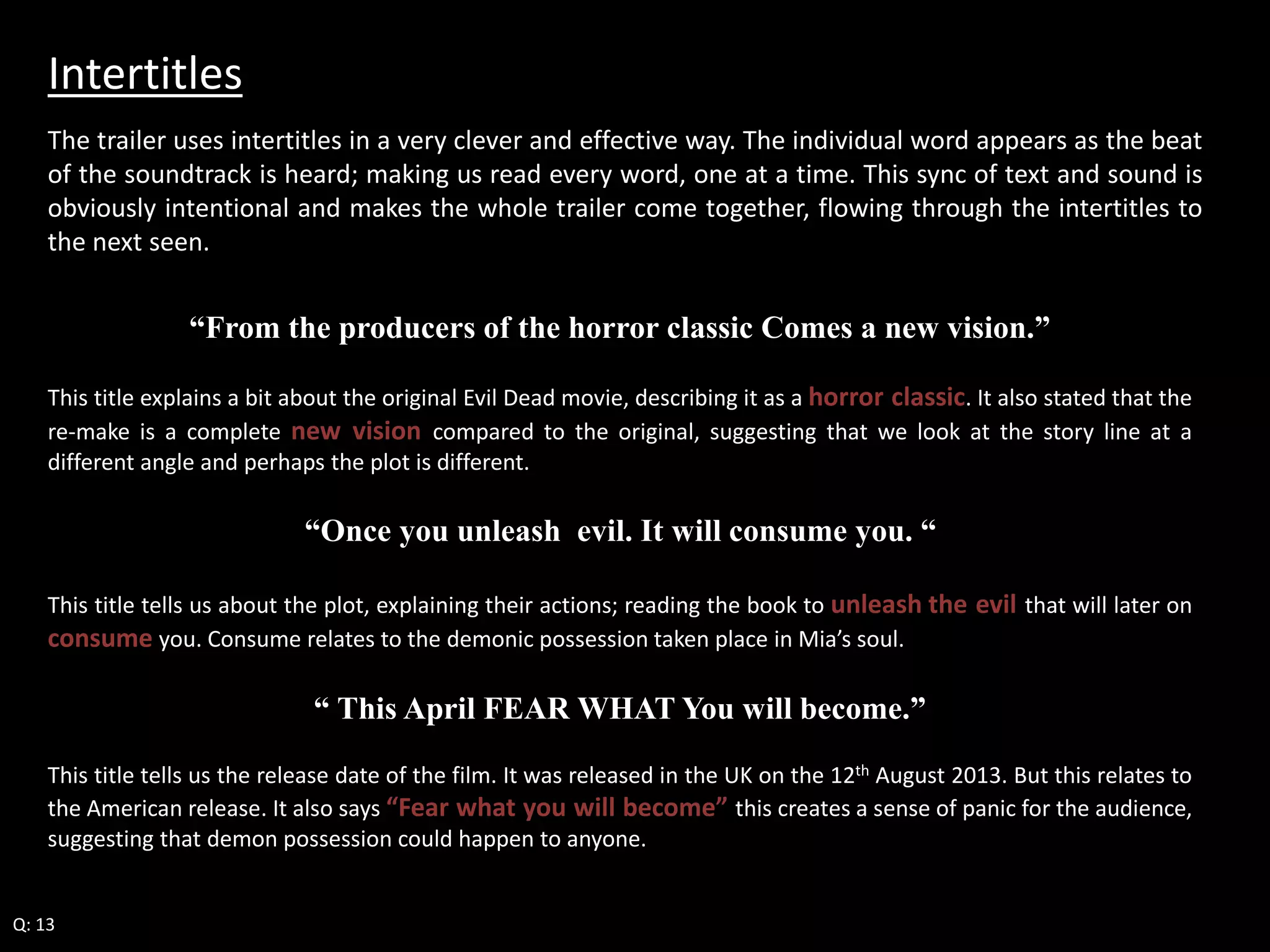 Intertitles 
The trailer uses intertitles in a very clever and effective way. The individual word appears as the beat 
of the soundtrack is heard; making us read every word, one at a time. This sync of text and sound is 
obviously intentional and makes the whole trailer come together, flowing through the intertitles to 
the next seen. 
“From the producers of the horror classic Comes a new vision.” 
This title explains a bit about the original Evil Dead movie, describing it as a horror classic. It also stated that the 
re-make is a complete new vision compared to the original, suggesting that we look at the story line at a 
different angle and perhaps the plot is different. 
“Once you unleash evil. It will consume you. “ 
This title tells us about the plot, explaining their actions; reading the book to unleash the evil that will later on 
consume you. Consume relates to the demonic possession taken place in Mia’s soul. 
“ This April FEAR WHAT You will become.” 
This title tells us the release date of the film. It was released in the UK on the 12th August 2013. But this relates to 
the American release. It also says “Fear what you will become” this creates a sense of panic for the audience, 
suggesting that demon possession could happen to anyone. 
Q: 13 
 