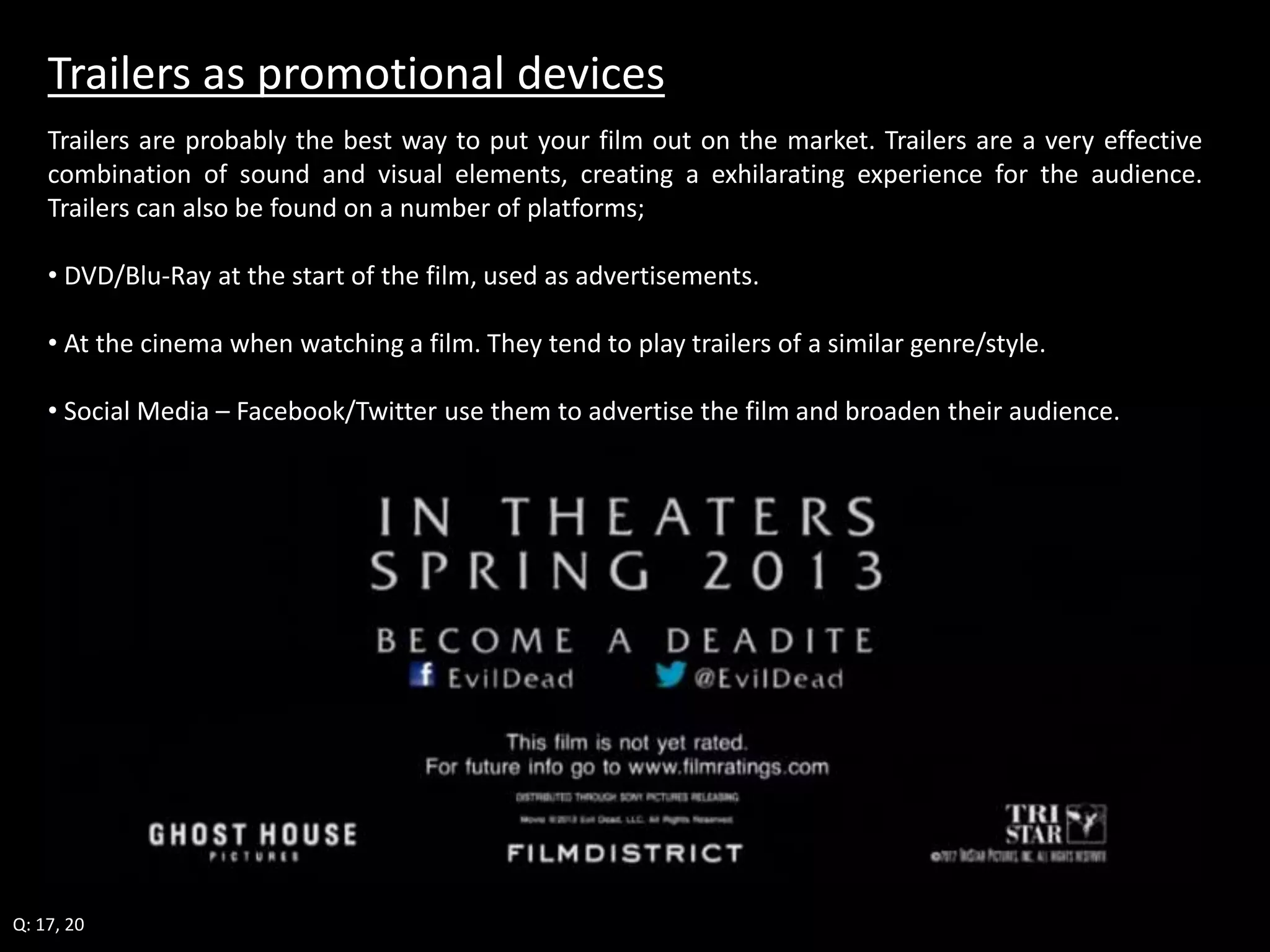 Trailers as promotional devices 
Trailers are probably the best way to put your film out on the market. Trailers are a very effective 
combination of sound and visual elements, creating a exhilarating experience for the audience. 
Trailers can also be found on a number of platforms; 
• DVD/Blu-Ray at the start of the film, used as advertisements. 
• At the cinema when watching a film. They tend to play trailers of a similar genre/style. 
• Social Media – Facebook/Twitter use them to advertise the film and broaden their audience. 
Q: 17, 20 
