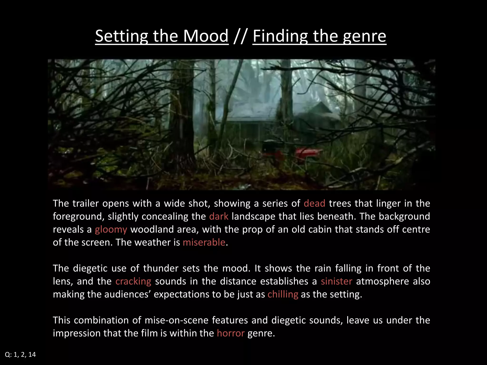 Setting the Mood // Finding the genre 
The trailer opens with a wide shot, showing a series of dead trees that linger in the 
foreground, slightly concealing the dark landscape that lies beneath. The background 
reveals a gloomy woodland area, with the prop of an old cabin that stands off centre 
of the screen. The weather is miserable. 
The diegetic use of thunder sets the mood. It shows the rain falling in front of the 
lens, and the cracking sounds in the distance establishes a sinister atmosphere also 
making the audiences’ expectations to be just as chilling as the setting. 
This combination of mise-on-scene features and diegetic sounds, leave us under the 
impression that the film is within the horror genre. 
Q: 1, 2, 14 
 