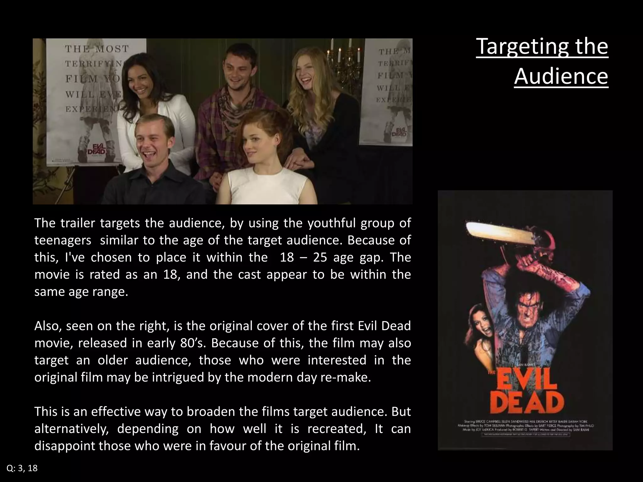 The trailer targets the audience, by using the youthful group of 
teenagers similar to the age of the target audience. Because of 
this, I've chosen to place it within the 18 – 25 age gap. The 
movie is rated as an 18, and the cast appear to be within the 
same age range. 
Also, seen on the right, is the original cover of the first Evil Dead 
movie, released in early 80’s. Because of this, the film may also 
target an older audience, those who were interested in the 
original film may be intrigued by the modern day re-make. 
This is an effective way to broaden the films target audience. But 
alternatively, depending on how well it is recreated, It can 
disappoint those who were in favour of the original film. 
Targeting the 
Audience 
Q: 3, 18 
 