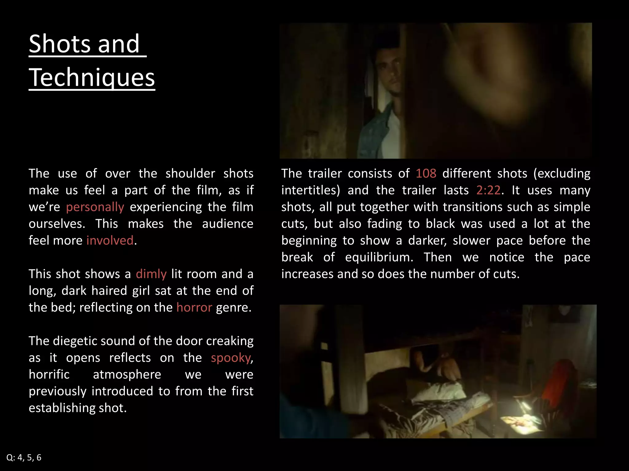 The trailer consists of 108 different shots (excluding 
intertitles) and the trailer lasts 2:22. It uses many 
shots, all put together with transitions such as simple 
cuts, but also fading to black was used a lot at the 
beginning to show a darker, slower pace before the 
break of equilibrium. Then we notice the pace 
increases and so does the number of cuts. 
Shots and 
Techniques 
The use of over the shoulder shots 
make us feel a part of the film, as if 
we’re personally experiencing the film 
ourselves. This makes the audience 
feel more involved. 
This shot shows a dimly lit room and a 
long, dark haired girl sat at the end of 
the bed; reflecting on the horror genre. 
The diegetic sound of the door creaking 
as it opens reflects on the spooky, 
horrific atmosphere we were 
previously introduced to from the first 
establishing shot. 
Q: 4, 5, 6 
 