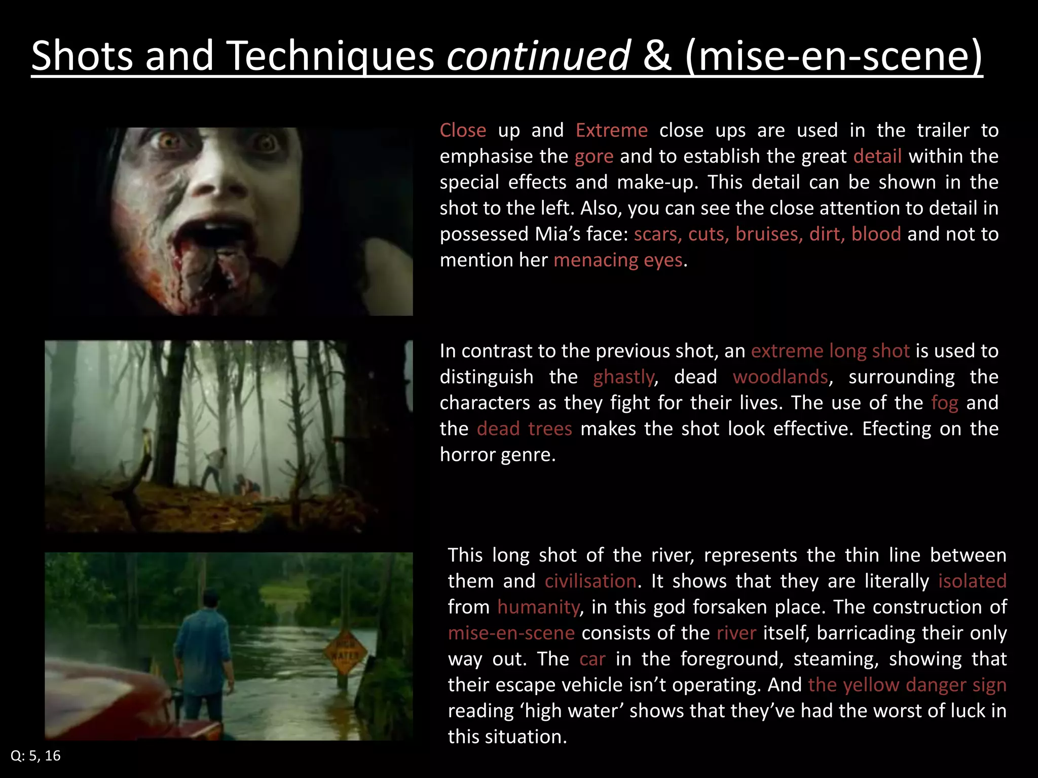 Shots and Techniques continued & (mise-en-scene) 
Q: 5, 16 
Close up and Extreme close ups are used in the trailer to 
emphasise the gore and to establish the great detail within the 
special effects and make-up. This detail can be shown in the 
shot to the left. Also, you can see the close attention to detail in 
possessed Mia’s face: scars, cuts, bruises, dirt, blood and not to 
mention her menacing eyes. 
In contrast to the previous shot, an extreme long shot is used to 
distinguish the ghastly, dead woodlands, surrounding the 
characters as they fight for their lives. The use of the fog and 
the dead trees makes the shot look effective. Efecting on the 
horror genre. 
This long shot of the river, represents the thin line between 
them and civilisation. It shows that they are literally isolated 
from humanity, in this god forsaken place. The construction of 
mise-en-scene consists of the river itself, barricading their only 
way out. The car in the foreground, steaming, showing that 
their escape vehicle isn’t operating. And the yellow danger sign 
reading ‘high water’ shows that they’ve had the worst of luck in 
this situation. 
 