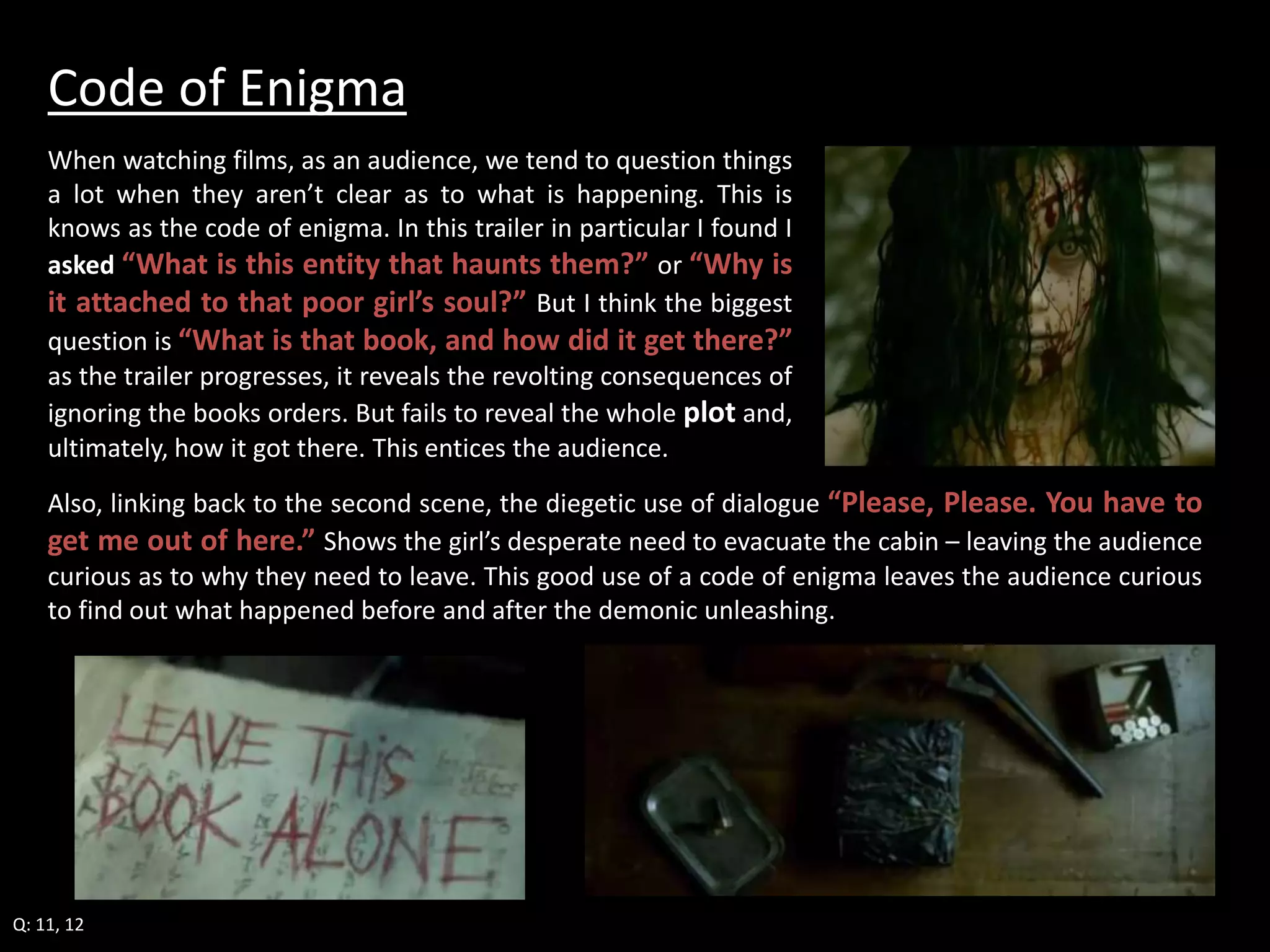 Code of Enigma 
When watching films, as an audience, we tend to question things 
a lot when they aren’t clear as to what is happening. This is 
knows as the code of enigma. In this trailer in particular I found I 
asked “What is this entity that haunts them?” or “Why is 
it attached to that poor girl’s soul?” But I think the biggest 
question is “What is that book, and how did it get there?” 
as the trailer progresses, it reveals the revolting consequences of 
ignoring the books orders. But fails to reveal the whole plot and, 
ultimately, how it got there. This entices the audience. 
Also, linking back to the second scene, the diegetic use of dialogue “Please, Please. You have to 
get me out of here.” Shows the girl’s desperate need to evacuate the cabin – leaving the audience 
curious as to why they need to leave. This good use of a code of enigma leaves the audience curious 
to find out what happened before and after the demonic unleashing. 
Q: 11, 12 
 