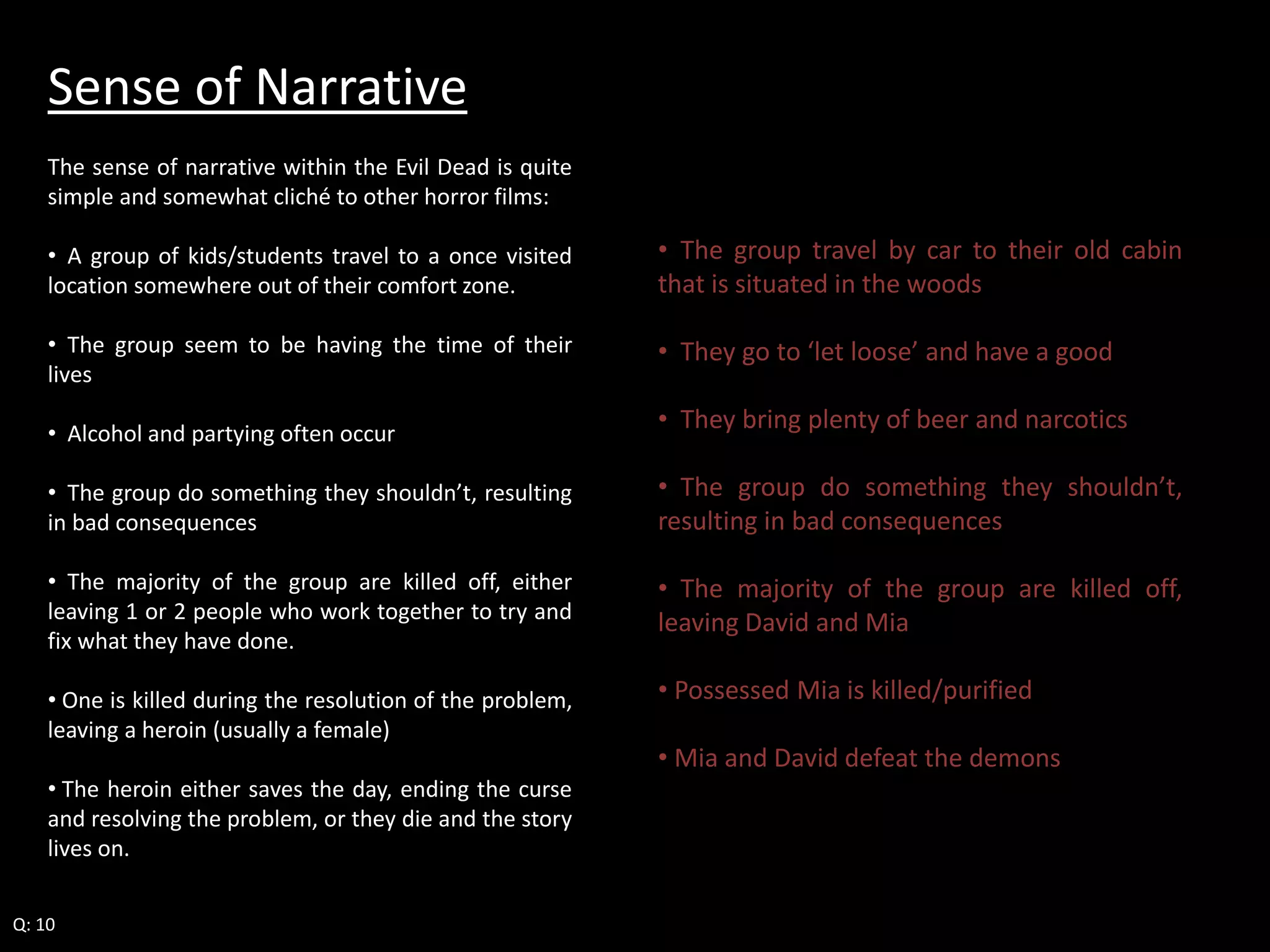 Sense of Narrative 
The sense of narrative within the Evil Dead is quite 
simple and somewhat cliché to other horror films: 
• A group of kids/students travel to a once visited 
location somewhere out of their comfort zone. 
• The group seem to be having the time of their 
lives 
• Alcohol and partying often occur 
• The group do something they shouldn’t, resulting 
in bad consequences 
• The majority of the group are killed off, either 
leaving 1 or 2 people who work together to try and 
fix what they have done. 
• One is killed during the resolution of the problem, 
leaving a heroin (usually a female) 
• The heroin either saves the day, ending the curse 
and resolving the problem, or they die and the story 
lives on. 
Q: 10 
• The group travel by car to their old cabin 
that is situated in the woods 
• They go to ‘let loose’ and have a good 
• They bring plenty of beer and narcotics 
• The group do something they shouldn’t, 
resulting in bad consequences 
• The majority of the group are killed off, 
leaving David and Mia 
• Possessed Mia is killed/purified 
• Mia and David defeat the demons 
 