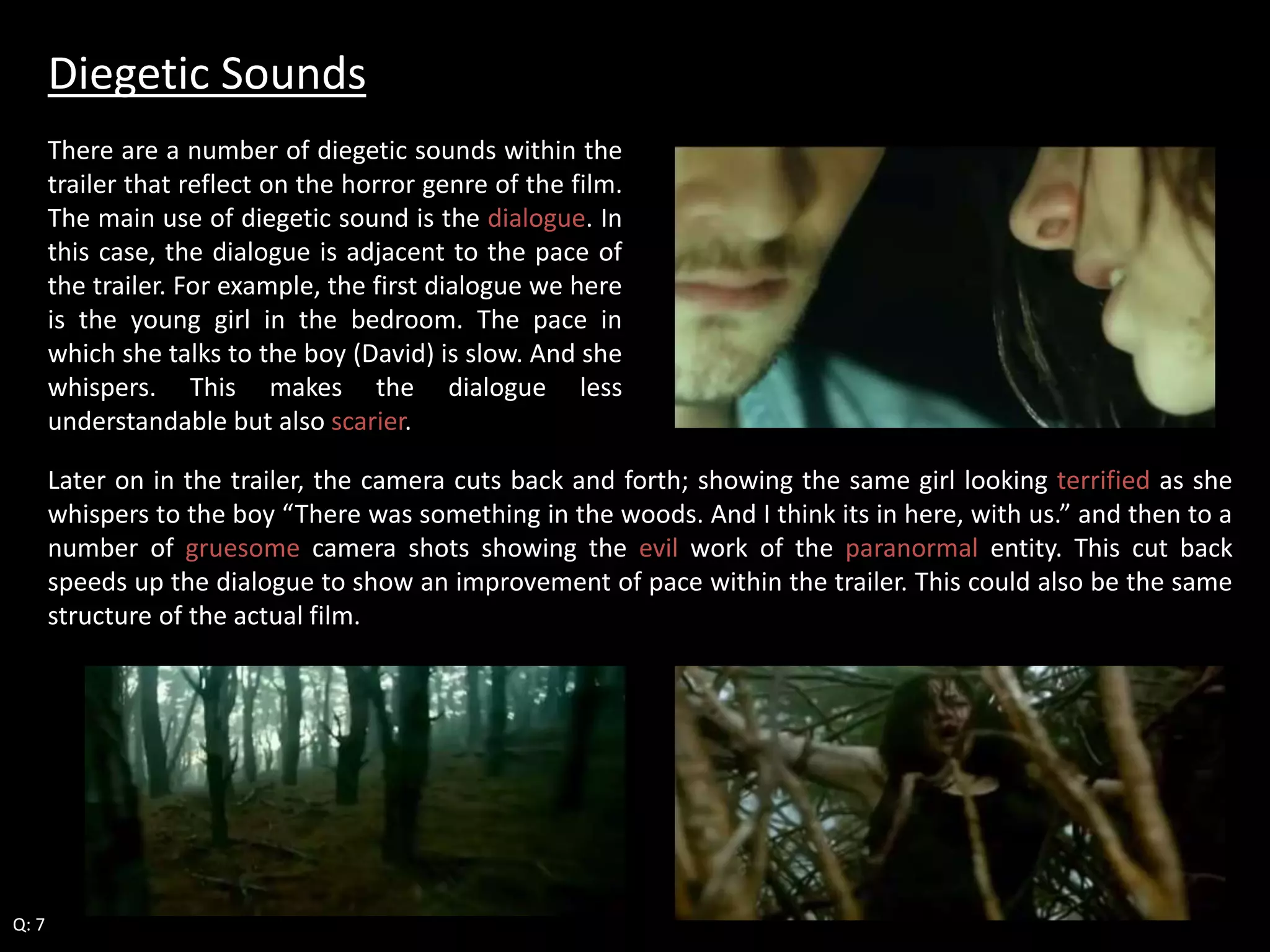 Diegetic Sounds 
There are a number of diegetic sounds within the 
trailer that reflect on the horror genre of the film. 
The main use of diegetic sound is the dialogue. In 
this case, the dialogue is adjacent to the pace of 
the trailer. For example, the first dialogue we here 
is the young girl in the bedroom. The pace in 
which she talks to the boy (David) is slow. And she 
whispers. This makes the dialogue less 
understandable but also scarier. 
Later on in the trailer, the camera cuts back and forth; showing the same girl looking terrified as she 
whispers to the boy “There was something in the woods. And I think its in here, with us.” and then to a 
number of gruesome camera shots showing the evil work of the paranormal entity. This cut back 
speeds up the dialogue to show an improvement of pace within the trailer. This could also be the same 
structure of the actual film. 
Q: 7 
 