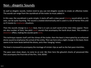 Non - diegetic Sounds 
As well as diegetic sounds, trailers tend to you use non-diegetic sounds to create an effective trailer. 
The sounds can range from the soundtrack of the trailer to music added in. 
In this case, the soundtrack is quite simple; it starts off with a slow paced droning sound which, on it’s 
own, can be quite haunting. The sound is created electronically and is used in a lot of horror films and 
sci-fi movies to emphasise situations. 
Then the sounds change to a drum beat, that is in sync as each word of the inter titles appear. There 
are also number of faint, low pitch synth sounds that accompany the harsh drum beat. This creates a 
distortion effect, making the sounds quite eerie. 
This technique repeats itself until the climax of the trailer, then the beat is interrupted by an enhanced 
drone sound to emphasise the arrival of the entity. Then we here only a slight change in the beat; there 
seems to be more beats behind the drone, and a few ‘clanging’ noises. 
The beat is increased to accompany the montage of sinister clips as well as the fast-pace intertitles. 
The pace soon slows down, to come to an end. We then here the ghoulish chants of possessed Mia 
that accompany the final title of the film, ‘EVIL DEAD.’ 
Q: 8 
 