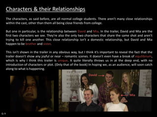 Characters & their Relationships 
The characters, as said before, are all normal college students. There aren’t many close relationships 
within the cast, other than them all being close friends from college. 
But one in particular, is the relationship between David and Mia. In the trailer, David and Mia are the 
first two characters we see. They're also the only two characters that share the same shot and aren’t 
trying to kill one another. This close relationship isn’t a domestic relationship, but David and Mia 
happen to be brother and sister. 
This isn’t shown in the trailer in any obvious way, but I think it’s important to reveal the fact that the 
trailer doesn't show any joyful or near – romantic scenes. It doesn't even have a break of equilibrium, 
which is why I think this trailer is unique. It quite literally throws us in at the deep end, with no 
introduction of characters or plot. (Only that of the book) In hoping we, as an audience, will soon catch 
along to what is happening. 
Q: 9 
David 
Mia 
 