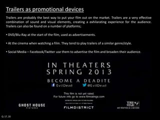 Trailers as promotional devices 
Trailers are probably the best way to put your film out on the market. Trailers are a very effective 
combination of sound and visual elements, creating a exhilarating experience for the audience. 
Trailers can also be found on a number of platforms; 
• DVD/Blu-Ray at the start of the film, used as advertisements. 
• At the cinema when watching a film. They tend to play trailers of a similar genre/style. 
• Social Media – Facebook/Twitter use them to advertise the film and broaden their audience. 
Q: 17, 20 
