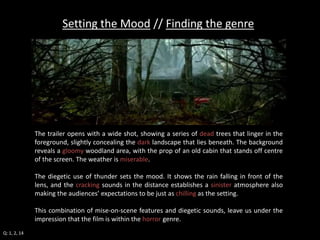 Setting the Mood // Finding the genre 
The trailer opens with a wide shot, showing a series of dead trees that linger in the 
foreground, slightly concealing the dark landscape that lies beneath. The background 
reveals a gloomy woodland area, with the prop of an old cabin that stands off centre 
of the screen. The weather is miserable. 
The diegetic use of thunder sets the mood. It shows the rain falling in front of the 
lens, and the cracking sounds in the distance establishes a sinister atmosphere also 
making the audiences’ expectations to be just as chilling as the setting. 
This combination of mise-on-scene features and diegetic sounds, leave us under the 
impression that the film is within the horror genre. 
Q: 1, 2, 14 
 