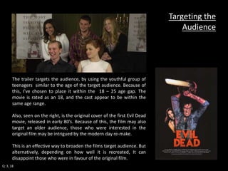 The trailer targets the audience, by using the youthful group of 
teenagers similar to the age of the target audience. Because of 
this, I've chosen to place it within the 18 – 25 age gap. The 
movie is rated as an 18, and the cast appear to be within the 
same age range. 
Also, seen on the right, is the original cover of the first Evil Dead 
movie, released in early 80’s. Because of this, the film may also 
target an older audience, those who were interested in the 
original film may be intrigued by the modern day re-make. 
This is an effective way to broaden the films target audience. But 
alternatively, depending on how well it is recreated, It can 
disappoint those who were in favour of the original film. 
Targeting the 
Audience 
Q: 3, 18 
 