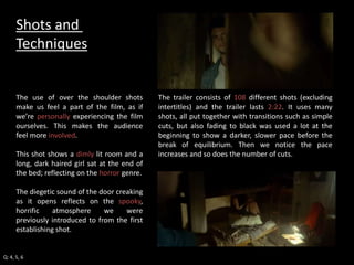 The trailer consists of 108 different shots (excluding 
intertitles) and the trailer lasts 2:22. It uses many 
shots, all put together with transitions such as simple 
cuts, but also fading to black was used a lot at the 
beginning to show a darker, slower pace before the 
break of equilibrium. Then we notice the pace 
increases and so does the number of cuts. 
Shots and 
Techniques 
The use of over the shoulder shots 
make us feel a part of the film, as if 
we’re personally experiencing the film 
ourselves. This makes the audience 
feel more involved. 
This shot shows a dimly lit room and a 
long, dark haired girl sat at the end of 
the bed; reflecting on the horror genre. 
The diegetic sound of the door creaking 
as it opens reflects on the spooky, 
horrific atmosphere we were 
previously introduced to from the first 
establishing shot. 
Q: 4, 5, 6 
 