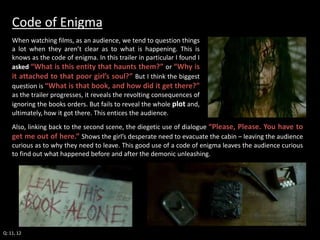 Code of Enigma 
When watching films, as an audience, we tend to question things 
a lot when they aren’t clear as to what is happening. This is 
knows as the code of enigma. In this trailer in particular I found I 
asked “What is this entity that haunts them?” or “Why is 
it attached to that poor girl’s soul?” But I think the biggest 
question is “What is that book, and how did it get there?” 
as the trailer progresses, it reveals the revolting consequences of 
ignoring the books orders. But fails to reveal the whole plot and, 
ultimately, how it got there. This entices the audience. 
Also, linking back to the second scene, the diegetic use of dialogue “Please, Please. You have to 
get me out of here.” Shows the girl’s desperate need to evacuate the cabin – leaving the audience 
curious as to why they need to leave. This good use of a code of enigma leaves the audience curious 
to find out what happened before and after the demonic unleashing. 
Q: 11, 12 
 