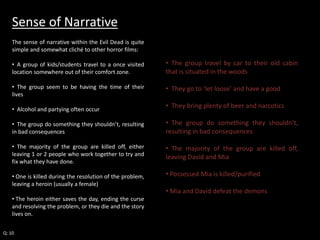Sense of Narrative 
The sense of narrative within the Evil Dead is quite 
simple and somewhat cliché to other horror films: 
• A group of kids/students travel to a once visited 
location somewhere out of their comfort zone. 
• The group seem to be having the time of their 
lives 
• Alcohol and partying often occur 
• The group do something they shouldn’t, resulting 
in bad consequences 
• The majority of the group are killed off, either 
leaving 1 or 2 people who work together to try and 
fix what they have done. 
• One is killed during the resolution of the problem, 
leaving a heroin (usually a female) 
• The heroin either saves the day, ending the curse 
and resolving the problem, or they die and the story 
lives on. 
Q: 10 
• The group travel by car to their old cabin 
that is situated in the woods 
• They go to ‘let loose’ and have a good 
• They bring plenty of beer and narcotics 
• The group do something they shouldn’t, 
resulting in bad consequences 
• The majority of the group are killed off, 
leaving David and Mia 
• Possessed Mia is killed/purified 
• Mia and David defeat the demons 
 