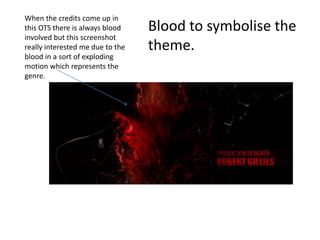 When the credits come up in
this OTS there is always blood
involved but this screenshot
really interested me due to the
blood in a sort of exploding
motion which represents the
genre.
Blood to symbolise the
theme.
 