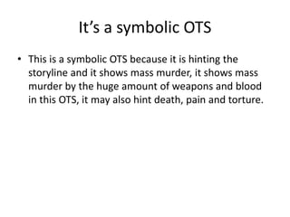 It’s a symbolic OTS
• This is a symbolic OTS because it is hinting the
storyline and it shows mass murder, it shows mass
murder by the huge amount of weapons and blood
in this OTS, it may also hint death, pain and torture.
 