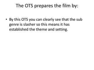 The OTS prepares the film by:
• By this OTS you can clearly see that the sub
genre is slasher so this means it has
established the theme and setting.
 
