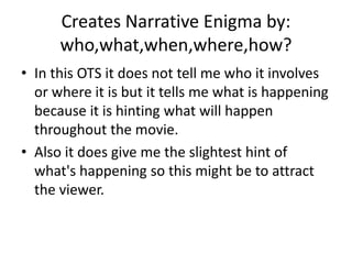 Creates Narrative Enigma by:
who,what,when,where,how?
• In this OTS it does not tell me who it involves
or where it is but it tells me what is happening
because it is hinting what will happen
throughout the movie.
• Also it does give me the slightest hint of
what's happening so this might be to attract
the viewer.
 