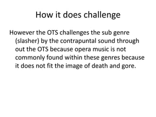 How it does challenge
However the OTS challenges the sub genre
(slasher) by the contrapuntal sound through
out the OTS because opera music is not
commonly found within these genres because
it does not fit the image of death and gore.
 