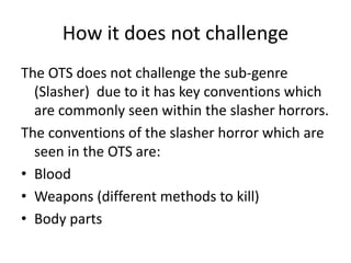 How it does not challenge
The OTS does not challenge the sub-genre
(Slasher) due to it has key conventions which
are commonly seen within the slasher horrors.
The conventions of the slasher horror which are
seen in the OTS are:
• Blood
• Weapons (different methods to kill)
• Body parts
 
