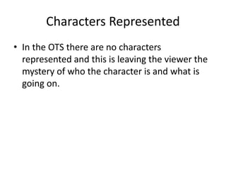 Characters Represented
• In the OTS there are no characters
represented and this is leaving the viewer the
mystery of who the character is and what is
going on.
 