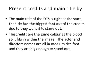 Present credits and main title by
• The main title of the OTS is right at the start,
the title has the biggest font out of the credits
due to they want it to stand out.
• The credits are the same colour as the blood
so it fits in within the image. The actor and
directors names are all in medium size font
and they are big enough to stand out.
 