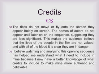 Credits 
 
 The titles do not move or fly onto the screen they 
appear boldly on screen. The names of actors do not 
appear until later on on the sequence, suggesting they 
are less significant. This makes the audience believe 
that the lives of the people in the film are not valued, 
and with all of the blood it is clear they are in danger. 
 I believe watching and analysing this opening sequence 
has helped me understand what I need to include in 
mine because I now have a better knowledge of what 
credits to include to make mine more authentic and 
believable. 
 