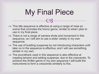 My Final Piece 
 
 This title sequence is effective at using a range of mise en 
scene that connotes the horror genre, similar to what I plan to 
use in my final piece. 
 There is not a range of camera shots and movement in this 
sequence, so I will aim to use a wider variety in my own 
sequence. 
 The use of building suspense by not introducing characters until 
later on in the sequence is effective, and I will use something 
similar in my own. 
 The soundtrack used in this sequence is also effective at 
creating tension and adding suspense, due to the crescendo. To 
achieve the thriller genre in my own sequence I will build the 
instruments to form a crescendo similarly to this. 
